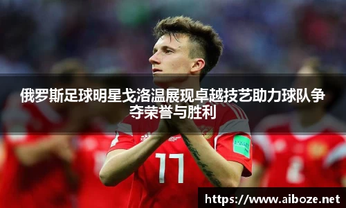 俄罗斯足球明星戈洛温展现卓越技艺助力球队争夺荣誉与胜利