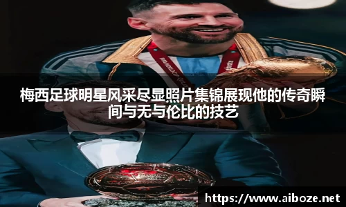 梅西足球明星风采尽显照片集锦展现他的传奇瞬间与无与伦比的技艺